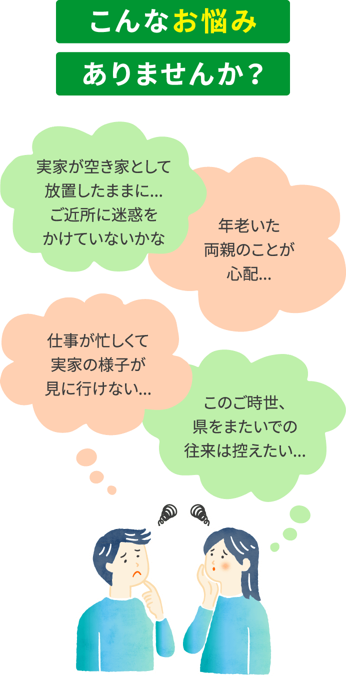 こんなお悩みありませんか？　実家が空き家として放置したままに...ご近所に迷惑をかけていないかな　年老いた両親のことが心配...　仕事が忙しくて実家の様子が見に行けない...　このご時世、県をまたいでの往来は控えたい...